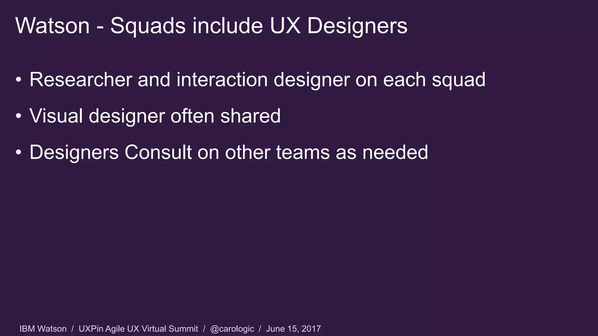 IBM Watson / UXPin Agile UX Virtual Summit / @carologic / June 15, 2017
• Researcher and interaction designer on each squad
• Visual designer often shared
• Designers Consult on other teams as needed
Watson - Squads include UX Designers
 