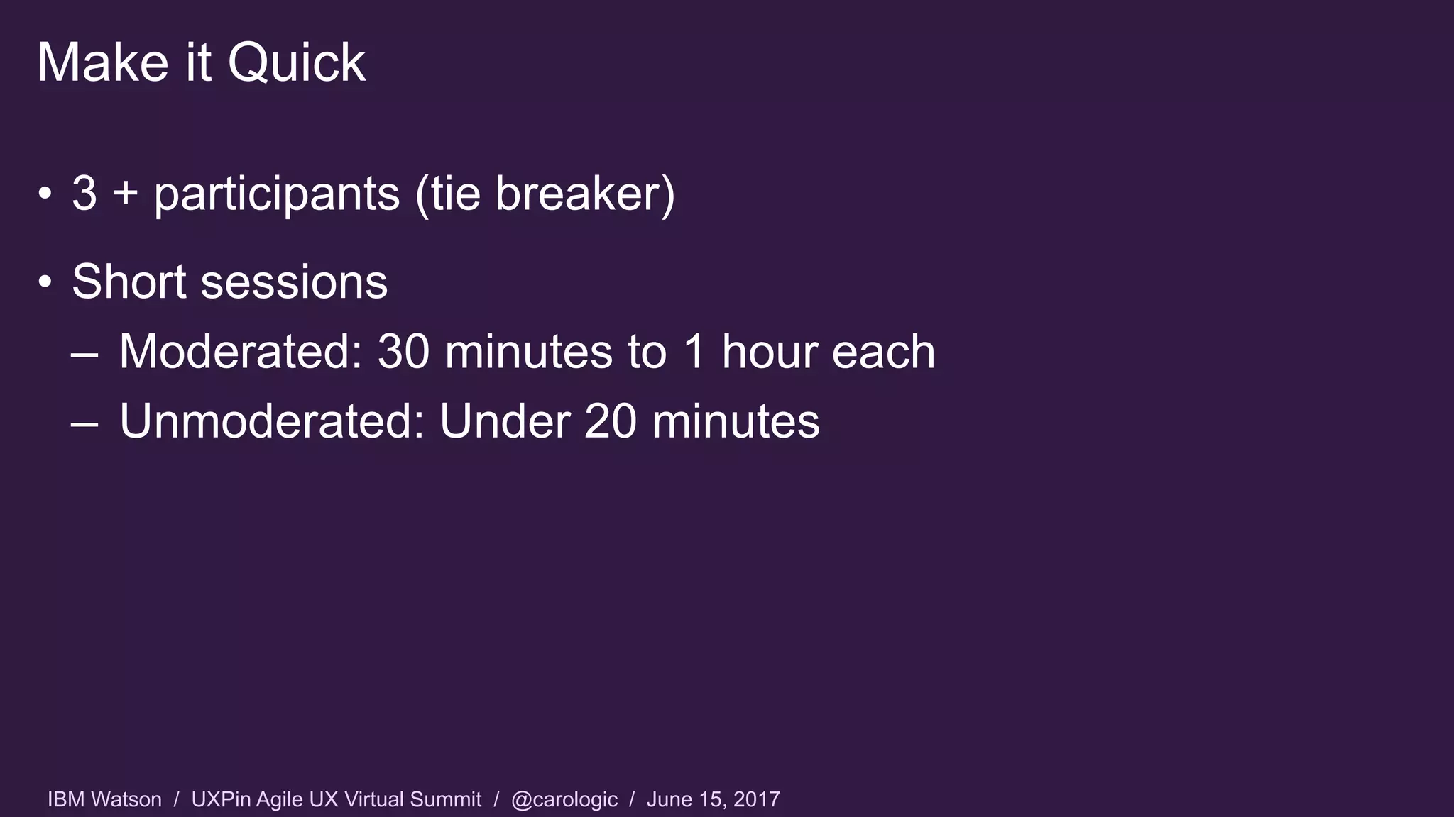 IBM Watson / UXPin Agile UX Virtual Summit / @carologic / June 15, 2017
• 3 + participants (tie breaker)
• Short sessions
– Moderated: 30 minutes to 1 hour each
– Unmoderated: Under 20 minutes
Make it Quick
 