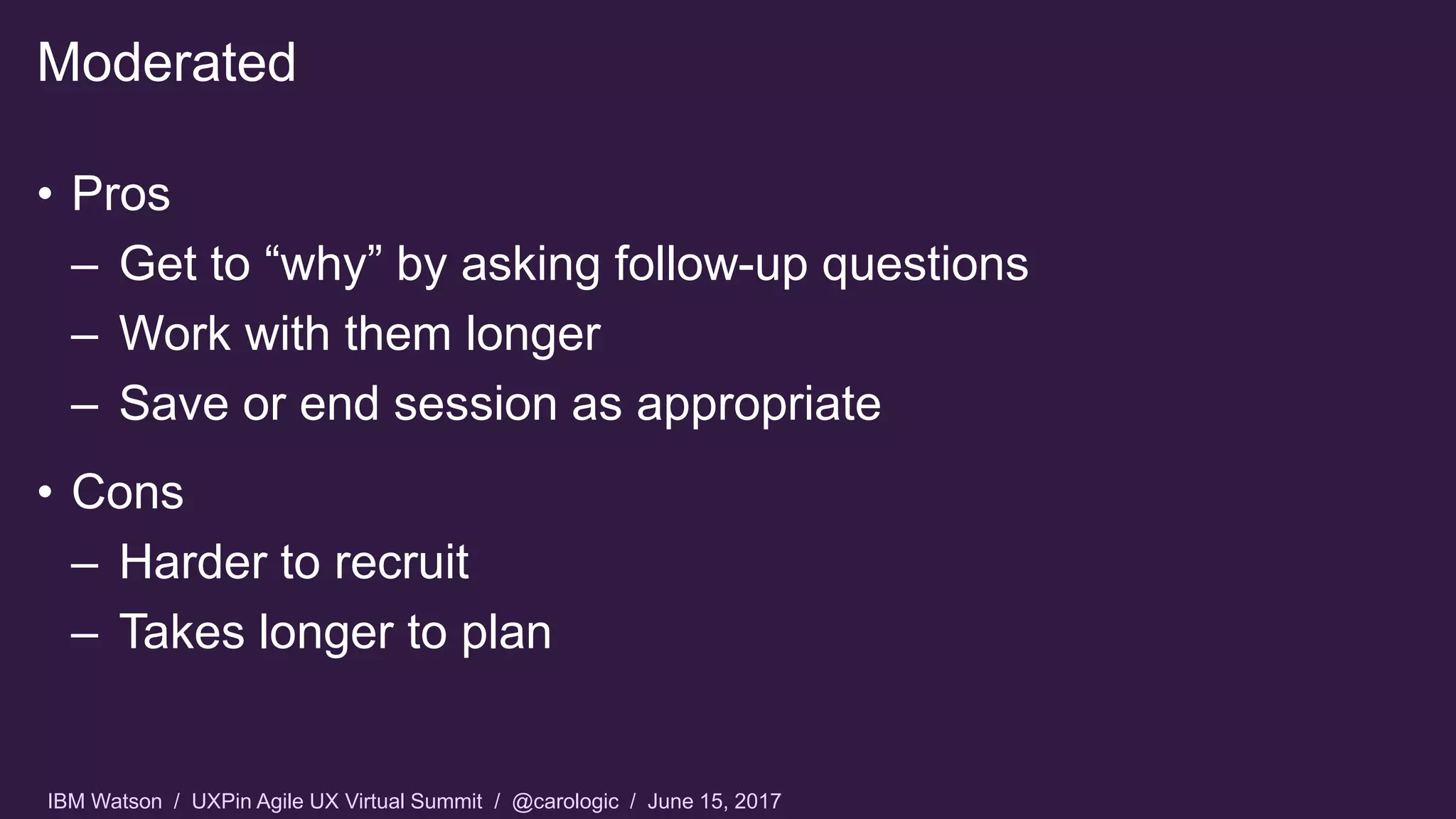 IBM Watson / UXPin Agile UX Virtual Summit / @carologic / June 15, 2017
• Pros
– Get to “why” by asking follow-up questions
– Work with them longer
– Save or end session as appropriate
• Cons
– Harder to recruit
– Takes longer to plan
Moderated
 