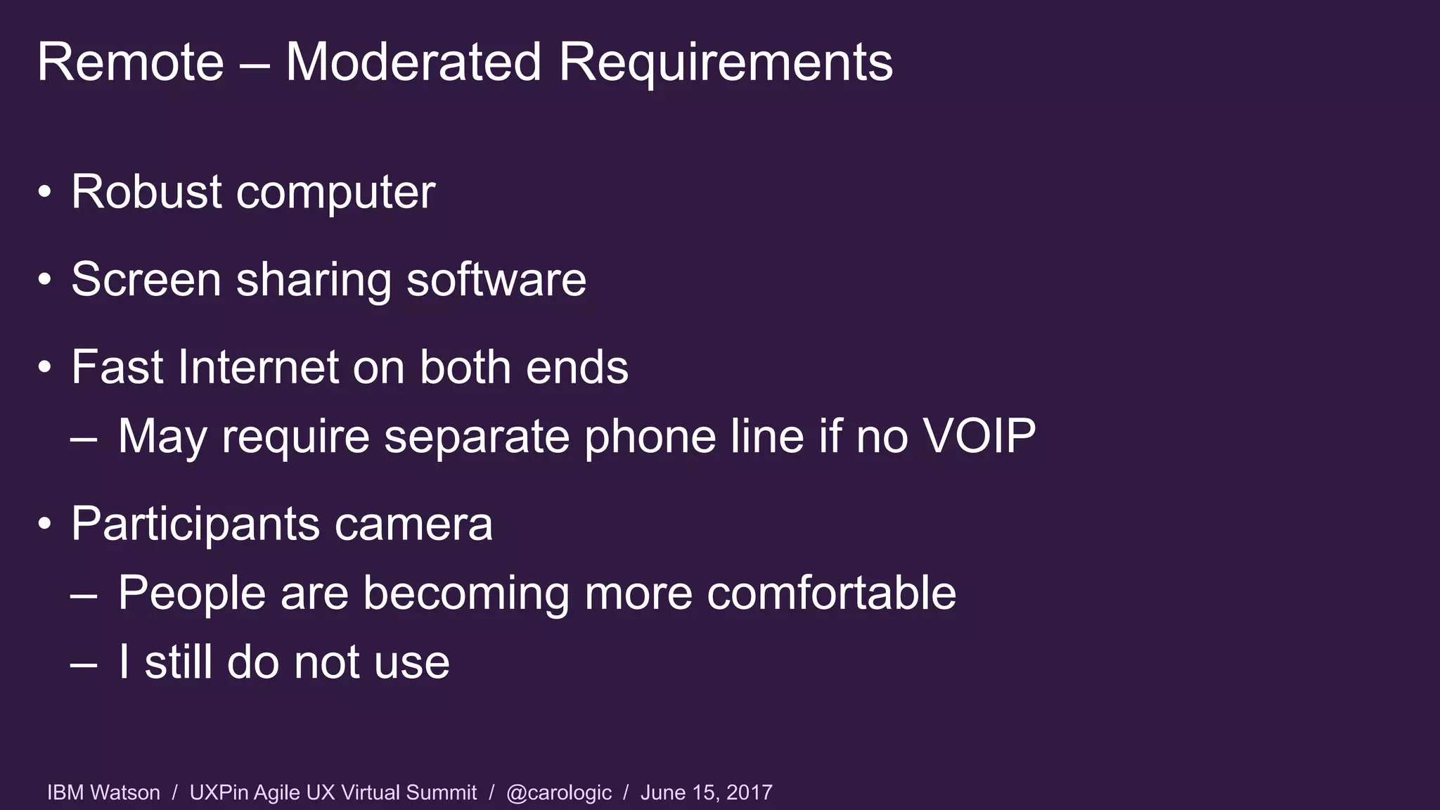 IBM Watson / UXPin Agile UX Virtual Summit / @carologic / June 15, 2017
• Robust computer
• Screen sharing software
• Fast Internet on both ends
– May require separate phone line if no VOIP
• Participants camera
– People are becoming more comfortable
– I still do not use
Remote – Moderated Requirements
 