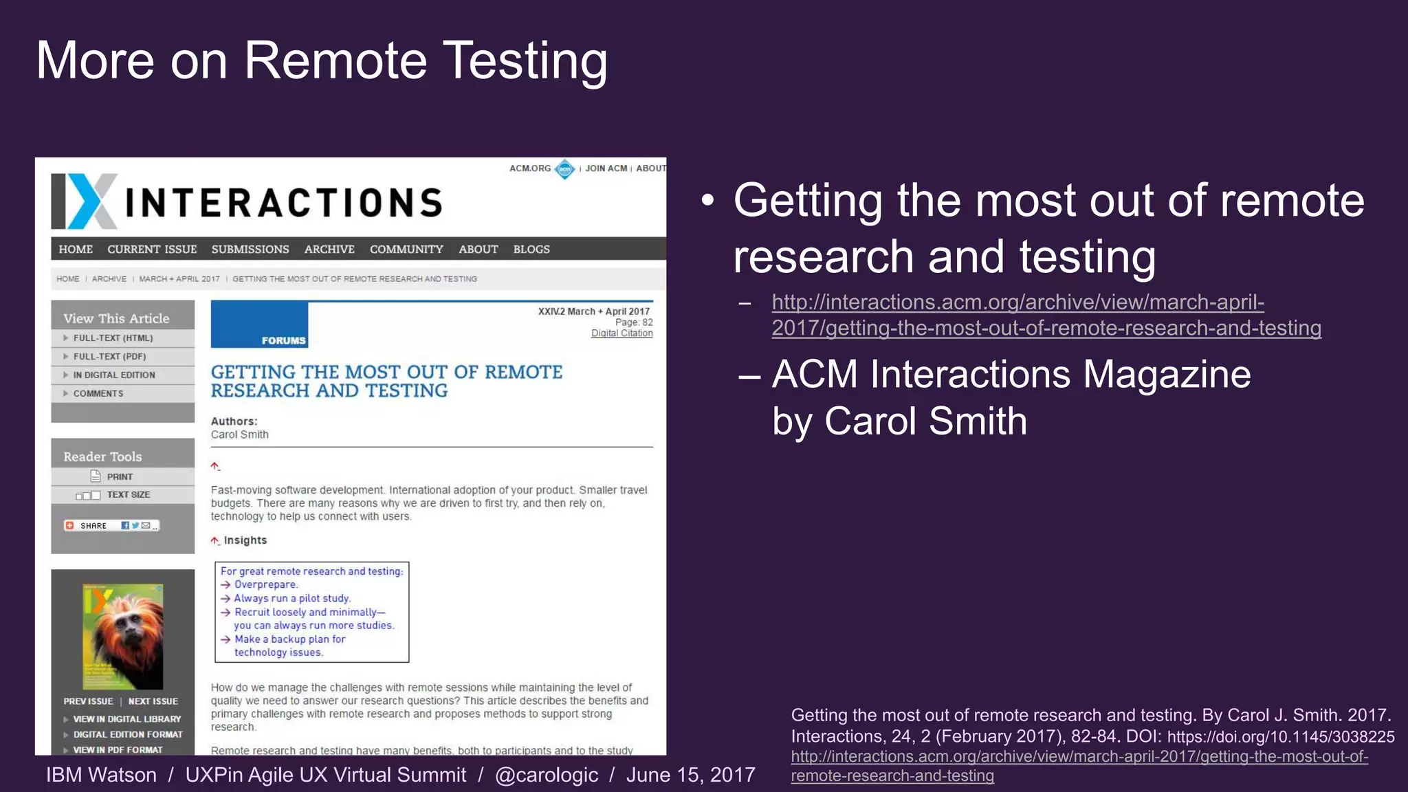 IBM Watson / UXPin Agile UX Virtual Summit / @carologic / June 15, 2017
More on Remote Testing
• Getting the most out of remote
research and testing
– http://interactions.acm.org/archive/view/march-april-
2017/getting-the-most-out-of-remote-research-and-testing
– ACM Interactions Magazine
by Carol Smith
Getting the most out of remote research and testing. By Carol J. Smith. 2017.
Interactions, 24, 2 (February 2017), 82-84. DOI: https://doi.org/10.1145/3038225
http://interactions.acm.org/archive/view/march-april-2017/getting-the-most-out-of-
remote-research-and-testing
 