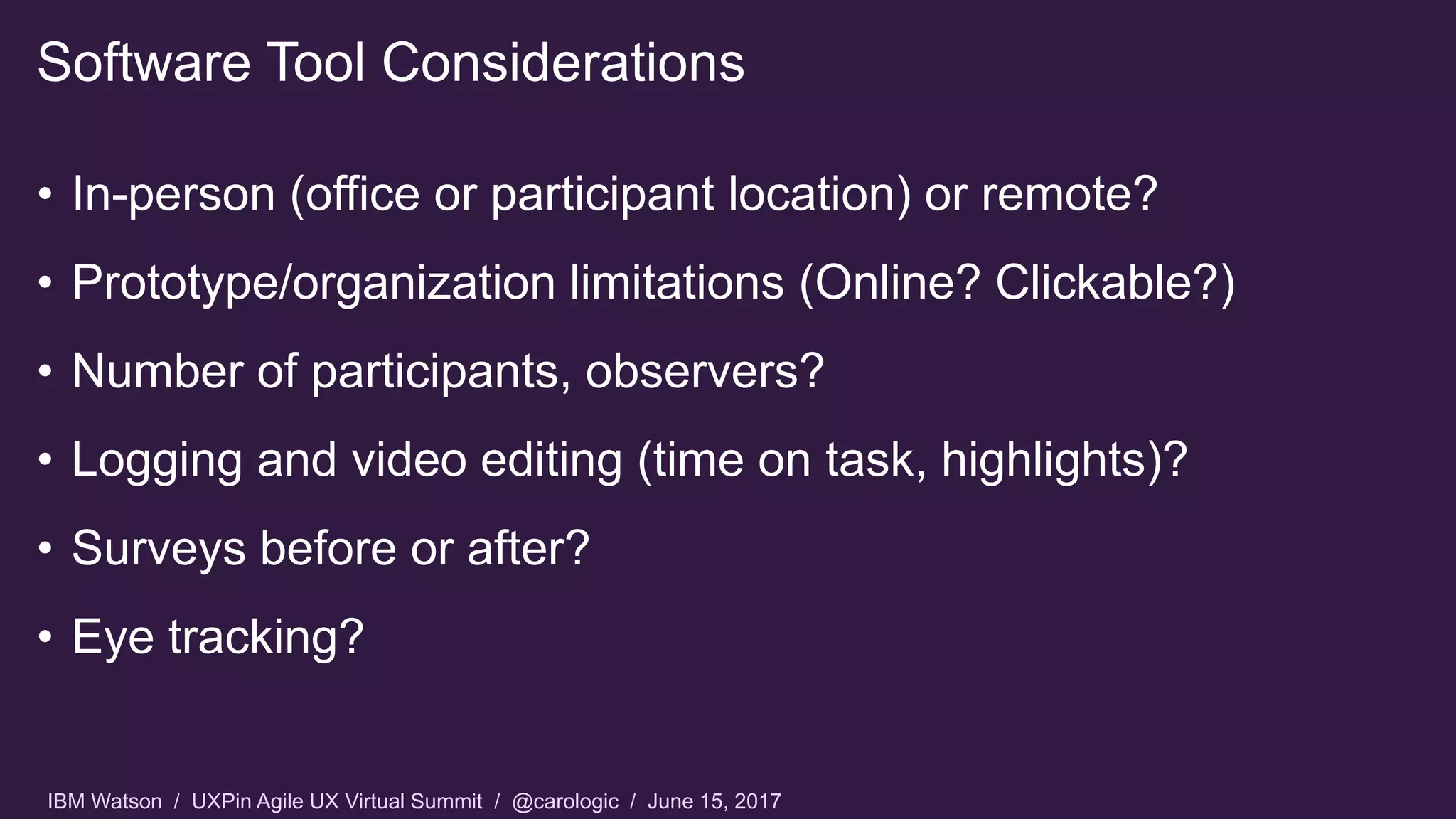 IBM Watson / UXPin Agile UX Virtual Summit / @carologic / June 15, 2017
• In-person (office or participant location) or remote?
• Prototype/organization limitations (Online? Clickable?)
• Number of participants, observers?
• Logging and video editing (time on task, highlights)?
• Surveys before or after?
• Eye tracking?
Software Tool Considerations
 