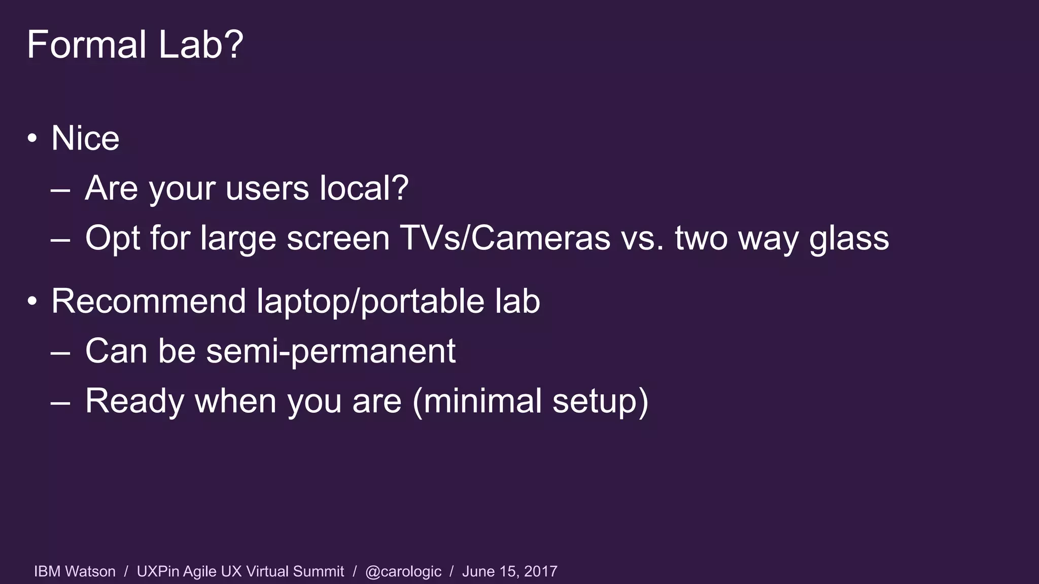 IBM Watson / UXPin Agile UX Virtual Summit / @carologic / June 15, 2017
• Nice
– Are your users local?
– Opt for large screen TVs/Cameras vs. two way glass
• Recommend laptop/portable lab
– Can be semi-permanent
– Ready when you are (minimal setup)
Formal Lab?
 