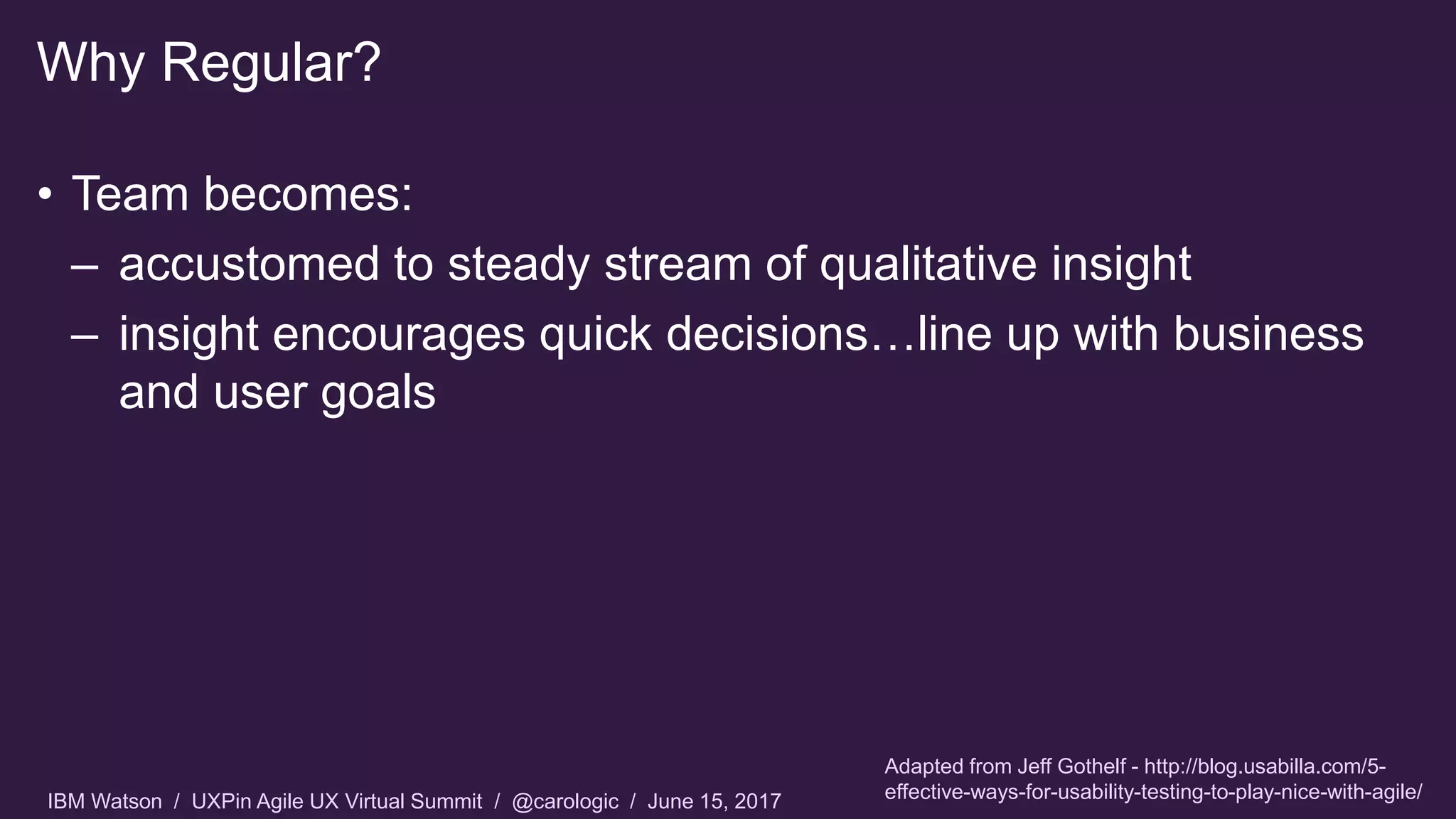IBM Watson / UXPin Agile UX Virtual Summit / @carologic / June 15, 2017
• Team becomes:
– accustomed to steady stream of qualitative insight
– insight encourages quick decisions…line up with business
and user goals
Why Regular?
Adapted from Jeff Gothelf - http://blog.usabilla.com/5-
effective-ways-for-usability-testing-to-play-nice-with-agile/
 