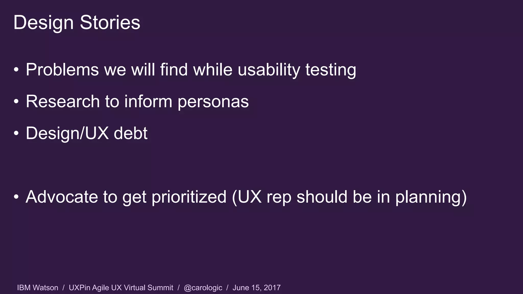 IBM Watson / UXPin Agile UX Virtual Summit / @carologic / June 15, 2017
• Problems we will find while usability testing
• Research to inform personas
• Design/UX debt
• Advocate to get prioritized (UX rep should be in planning)
Design Stories
 