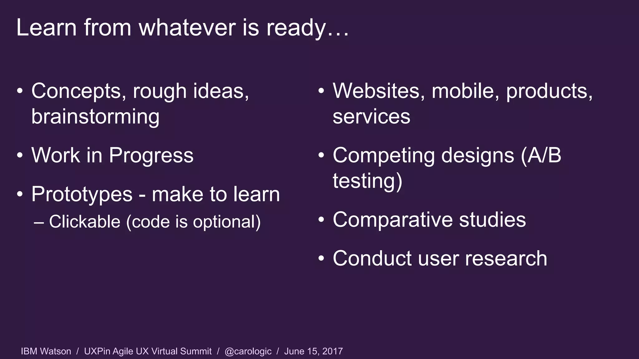 IBM Watson / UXPin Agile UX Virtual Summit / @carologic / June 15, 2017
Learn from whatever is ready…
• Concepts, rough ideas,
brainstorming
• Work in Progress
• Prototypes - make to learn
– Clickable (code is optional)
• Websites, mobile, products,
services
• Competing designs (A/B
testing)
• Comparative studies
• Conduct user research
 