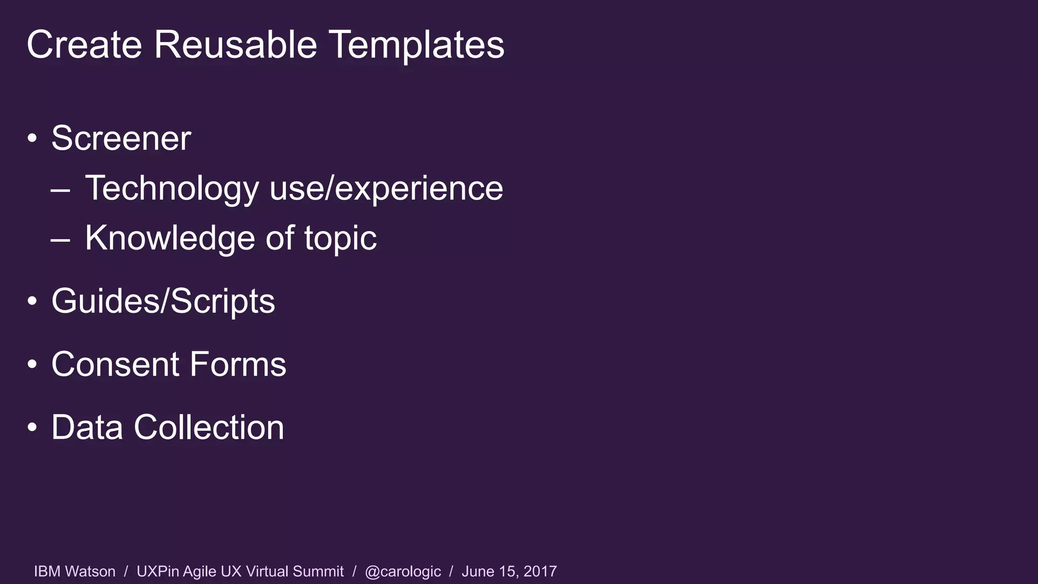 IBM Watson / UXPin Agile UX Virtual Summit / @carologic / June 15, 2017
• Screener
– Technology use/experience
– Knowledge of topic
• Guides/Scripts
• Consent Forms
• Data Collection
Create Reusable Templates
 