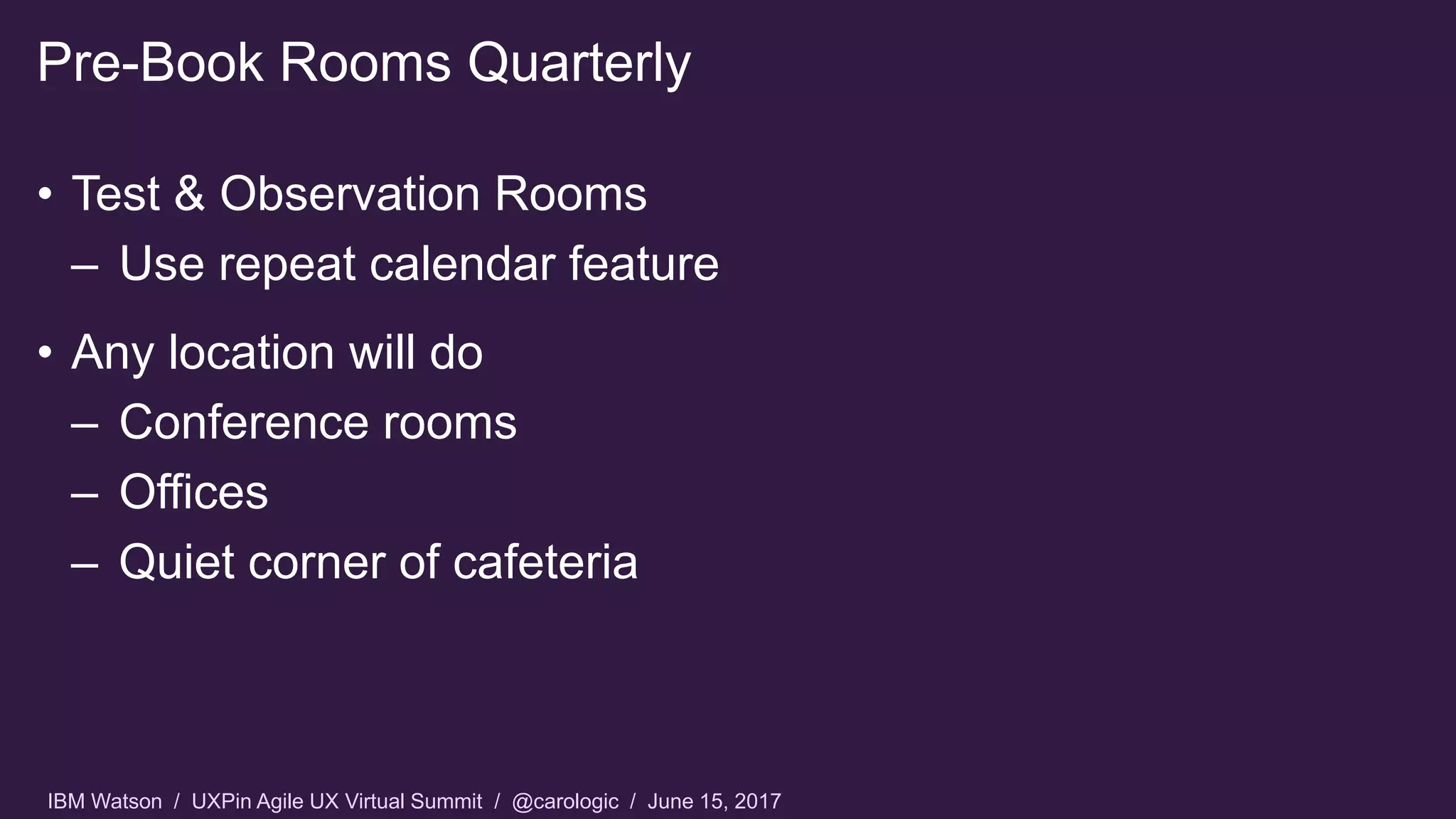 IBM Watson / UXPin Agile UX Virtual Summit / @carologic / June 15, 2017
• Test & Observation Rooms
– Use repeat calendar feature
• Any location will do
– Conference rooms
– Offices
– Quiet corner of cafeteria
Pre-Book Rooms Quarterly
 