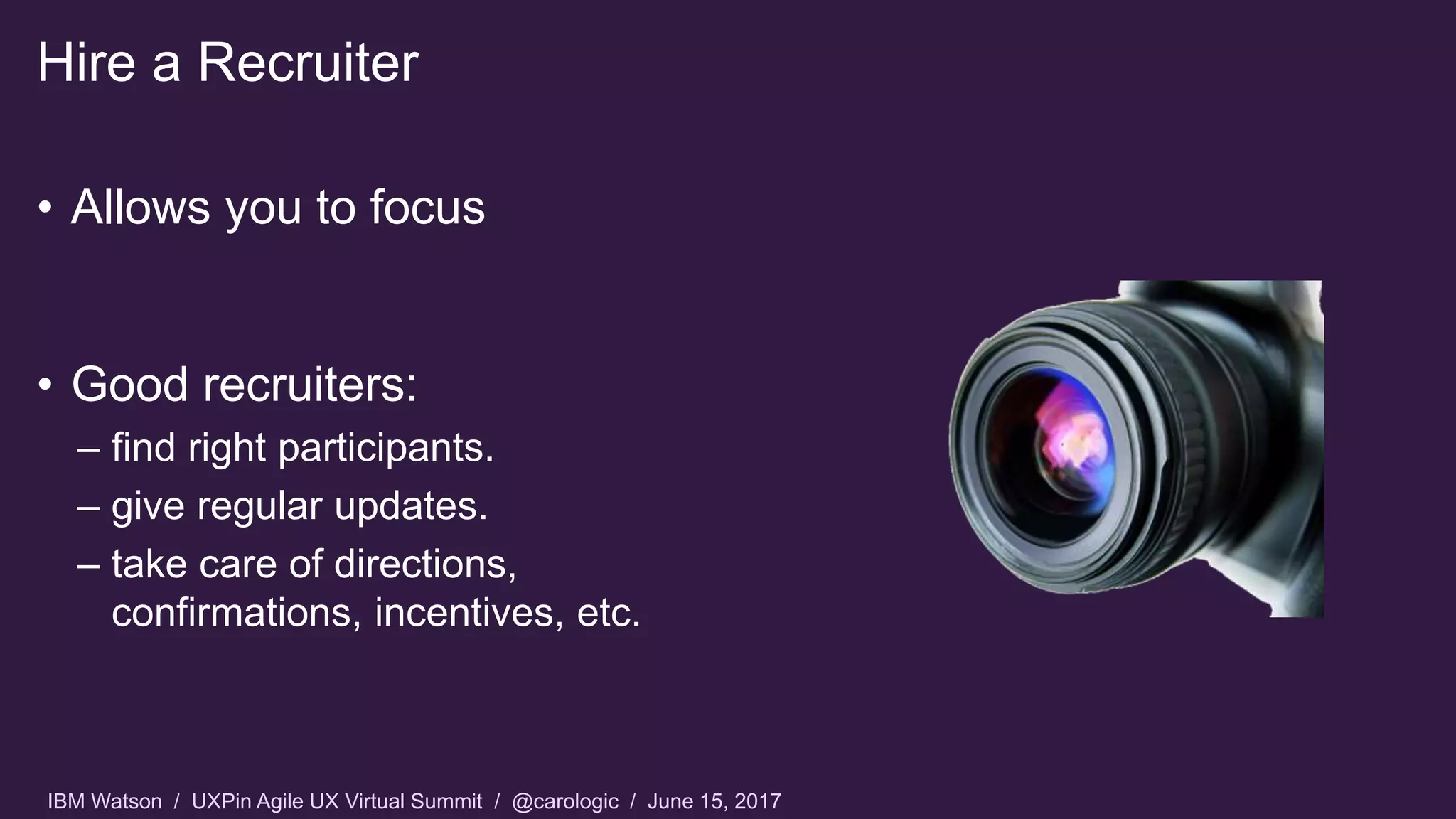 IBM Watson / UXPin Agile UX Virtual Summit / @carologic / June 15, 2017
Hire a Recruiter
• Allows you to focus
• Good recruiters:
– find right participants.
– give regular updates.
– take care of directions,
confirmations, incentives, etc.
 