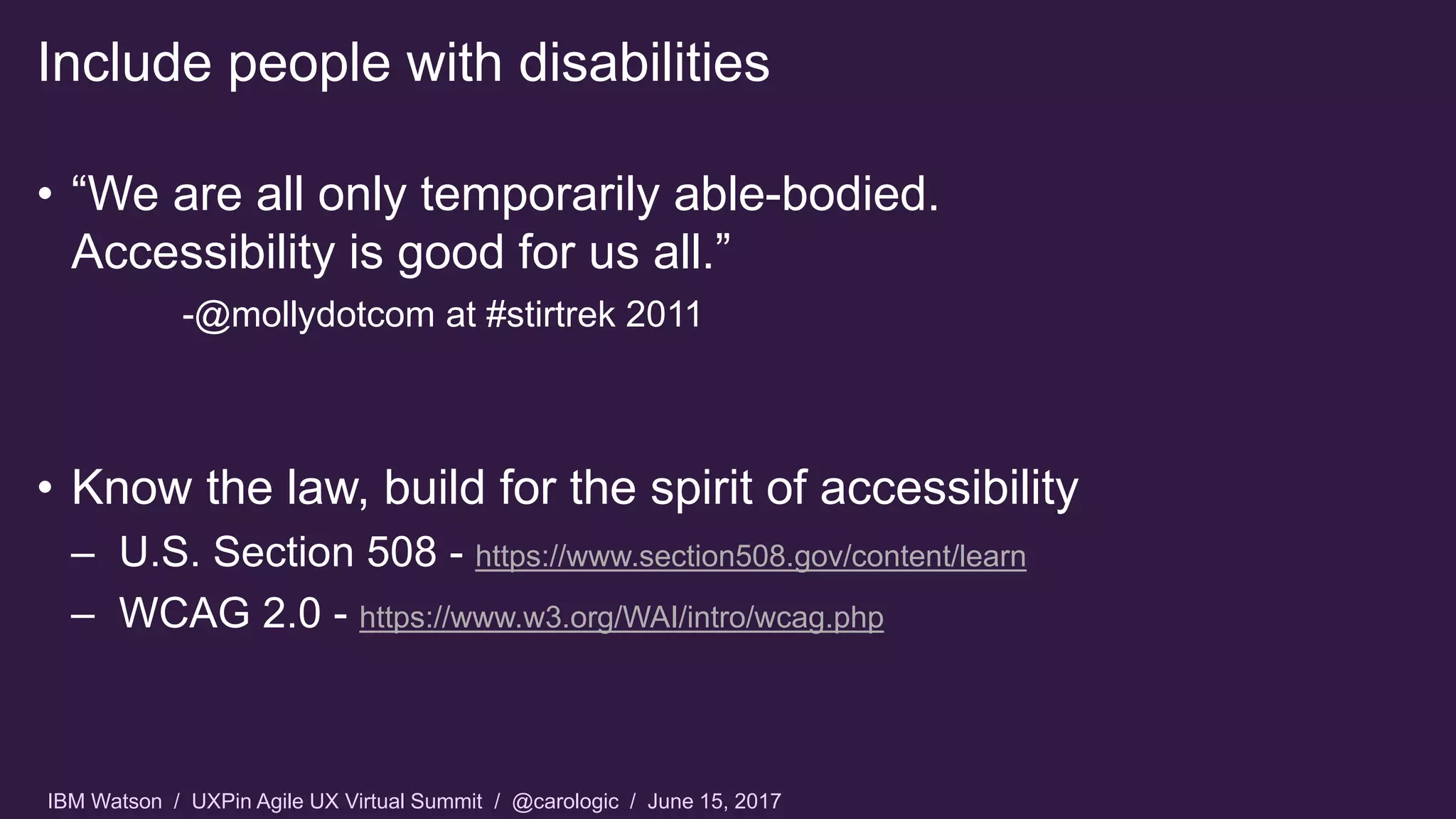 IBM Watson / UXPin Agile UX Virtual Summit / @carologic / June 15, 2017
• “We are all only temporarily able-bodied.
Accessibility is good for us all.”
-@mollydotcom at #stirtrek 2011
• Know the law, build for the spirit of accessibility
– U.S. Section 508 - https://www.section508.gov/content/learn
– WCAG 2.0 - https://www.w3.org/WAI/intro/wcag.php
Include people with disabilities
 