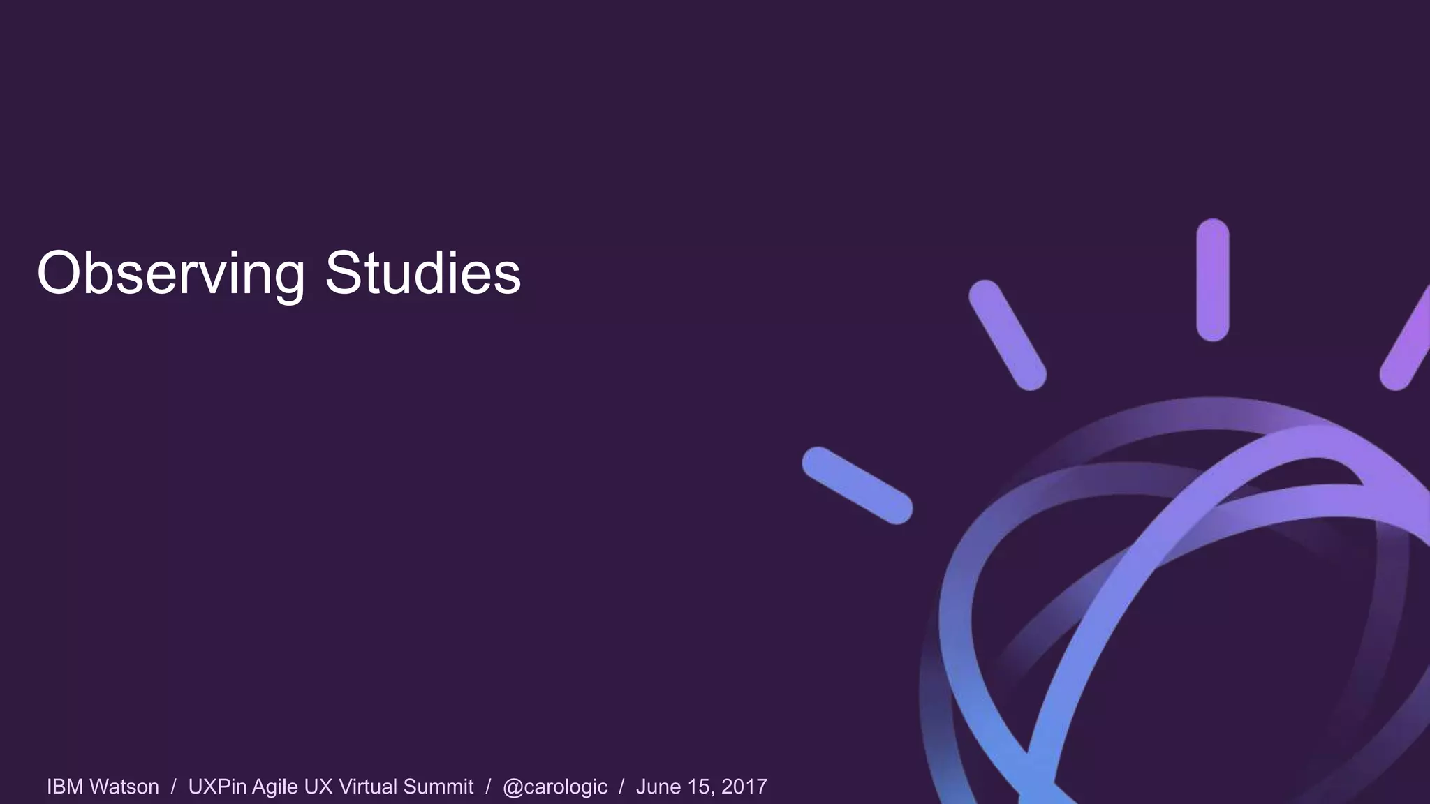 IBM Watson / UXPin Agile UX Virtual Summit / @carologic / June 15, 2017
Observing Studies
 