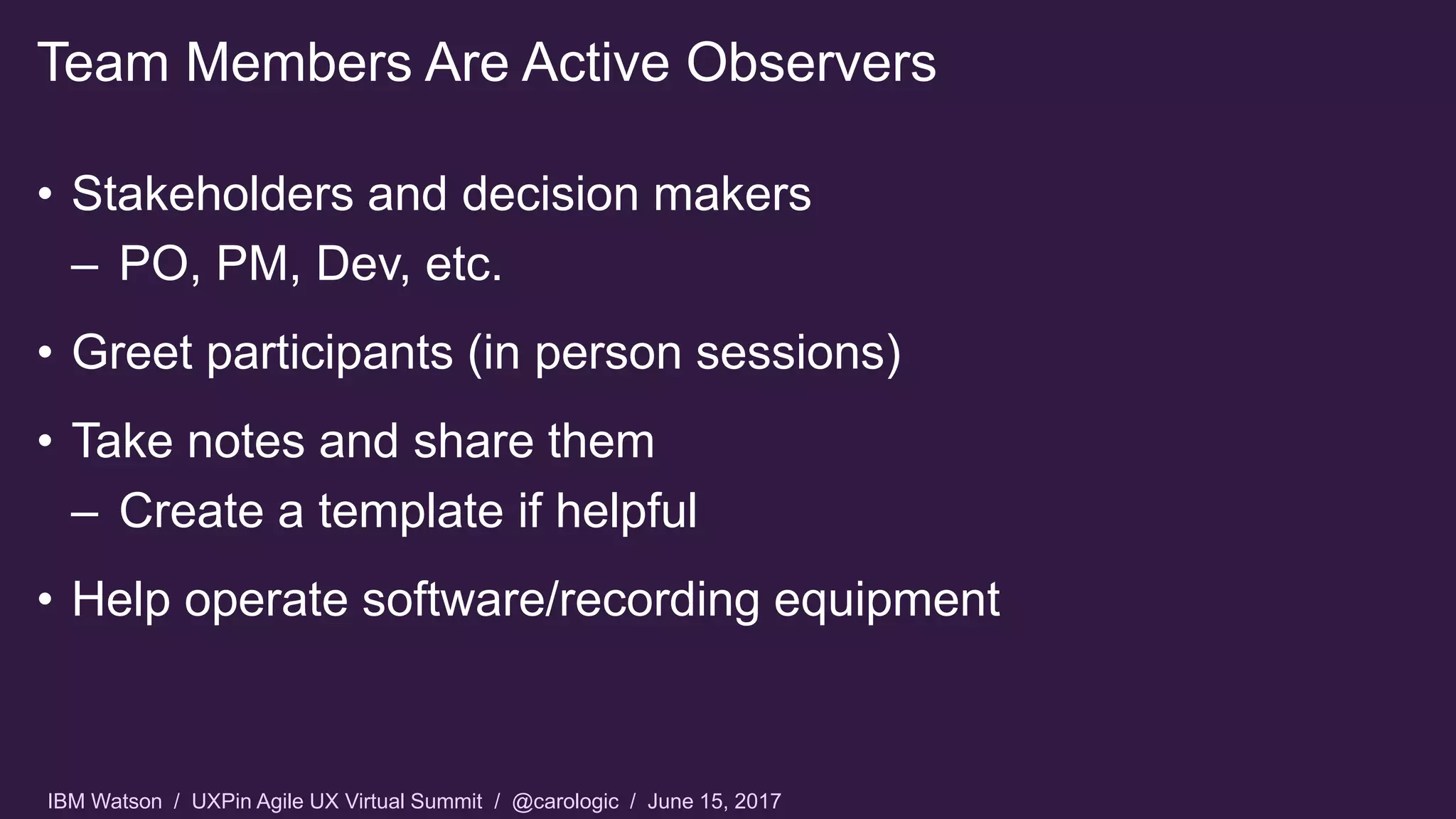 IBM Watson / UXPin Agile UX Virtual Summit / @carologic / June 15, 2017
• Stakeholders and decision makers
– PO, PM, Dev, etc.
• Greet participants (in person sessions)
• Take notes and share them
– Create a template if helpful
• Help operate software/recording equipment
Team Members Are Active Observers
 