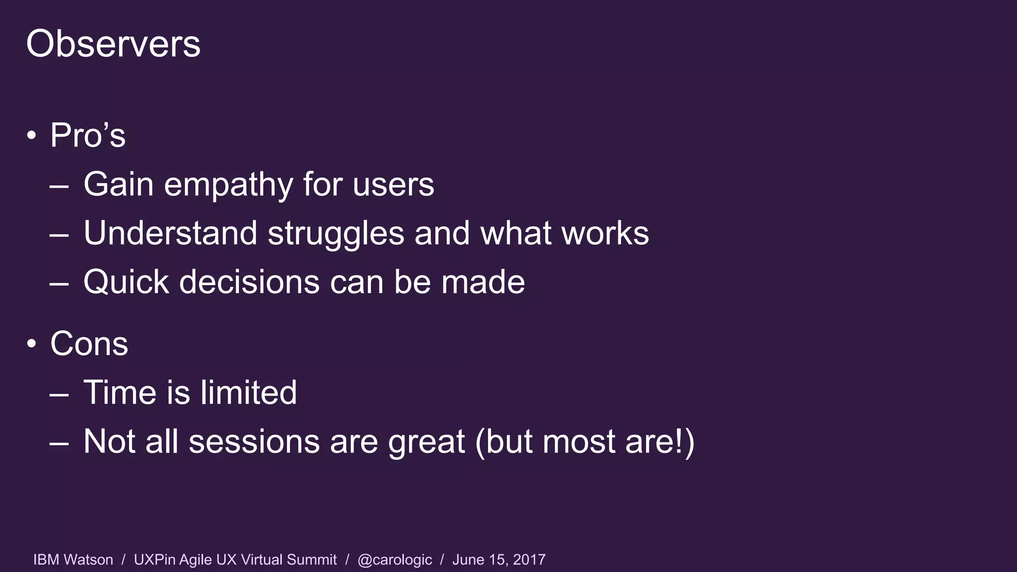 IBM Watson / UXPin Agile UX Virtual Summit / @carologic / June 15, 2017
• Pro’s
– Gain empathy for users
– Understand struggles and what works
– Quick decisions can be made
• Cons
– Time is limited
– Not all sessions are great (but most are!)
Observers
 