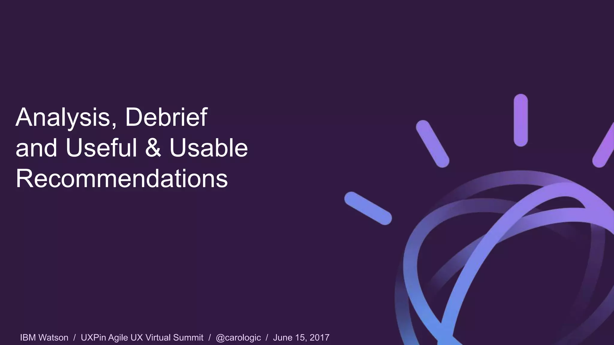 IBM Watson / UXPin Agile UX Virtual Summit / @carologic / June 15, 2017
Analysis, Debrief
and Useful & Usable
Recommendations
 