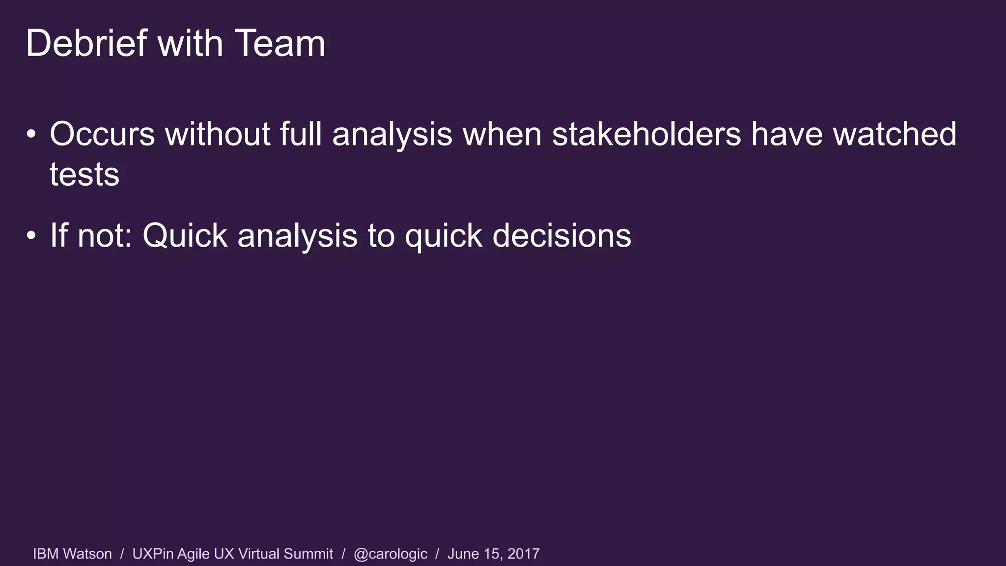 IBM Watson / UXPin Agile UX Virtual Summit / @carologic / June 15, 2017
• Occurs without full analysis when stakeholders have watched
tests
• If not: Quick analysis to quick decisions
Debrief with Team
 