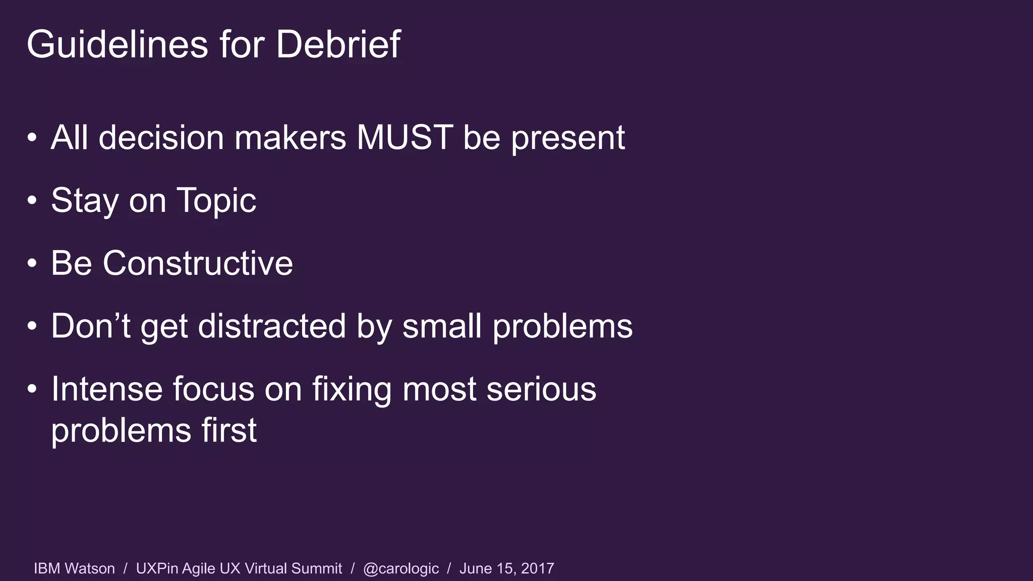 IBM Watson / UXPin Agile UX Virtual Summit / @carologic / June 15, 2017
• All decision makers MUST be present
• Stay on Topic
• Be Constructive
• Don’t get distracted by small problems
• Intense focus on fixing most serious
problems first
Guidelines for Debrief
 