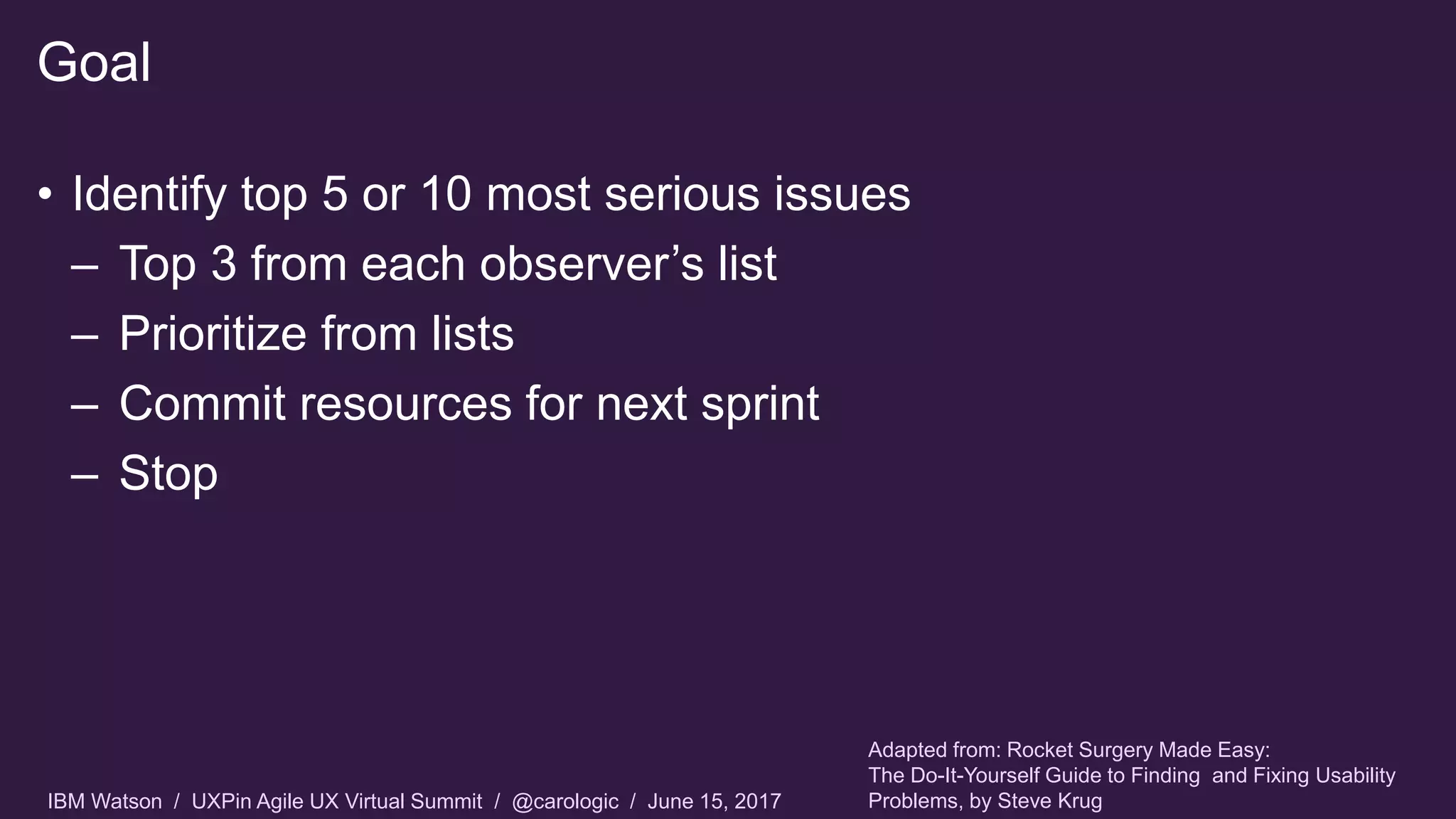 IBM Watson / UXPin Agile UX Virtual Summit / @carologic / June 15, 2017
• Identify top 5 or 10 most serious issues
– Top 3 from each observer’s list
– Prioritize from lists
– Commit resources for next sprint
– Stop
Goal
Adapted from: Rocket Surgery Made Easy:
The Do-It-Yourself Guide to Finding and Fixing Usability
Problems, by Steve Krug
 