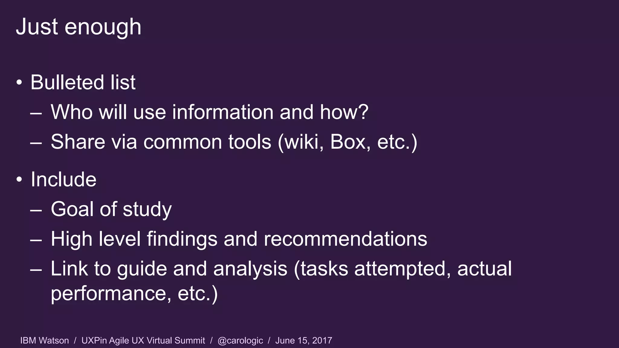 IBM Watson / UXPin Agile UX Virtual Summit / @carologic / June 15, 2017
• Bulleted list
– Who will use information and how?
– Share via common tools (wiki, Box, etc.)
• Include
– Goal of study
– High level findings and recommendations
– Link to guide and analysis (tasks attempted, actual
performance, etc.)
Just enough
 