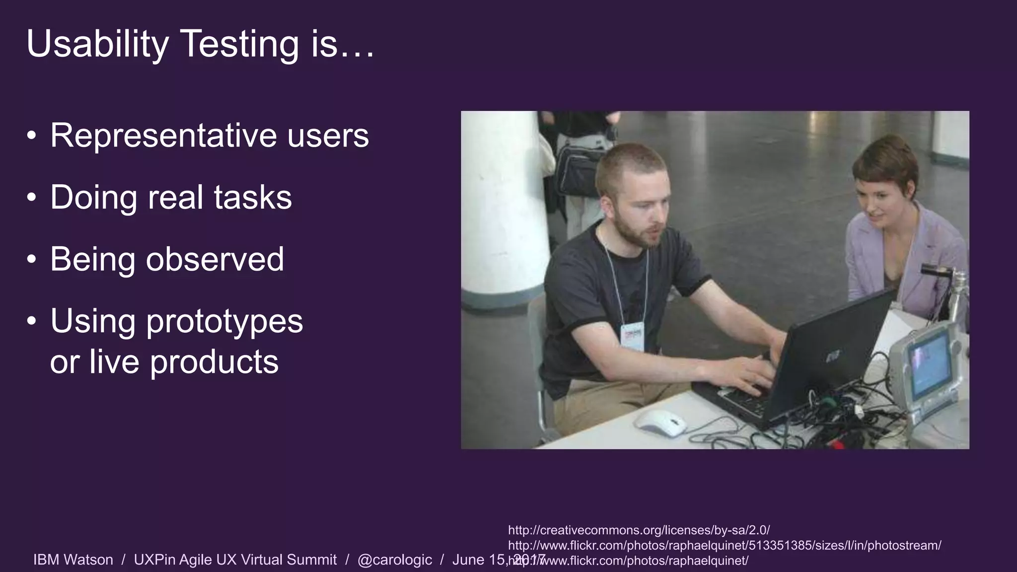 IBM Watson / UXPin Agile UX Virtual Summit / @carologic / June 15, 2017
• Representative users
• Doing real tasks
• Being observed
• Using prototypes
or live products
Usability Testing is…
http://creativecommons.org/licenses/by-sa/2.0/
http://www.flickr.com/photos/raphaelquinet/513351385/sizes/l/in/photostream/
http://www.flickr.com/photos/raphaelquinet/
 