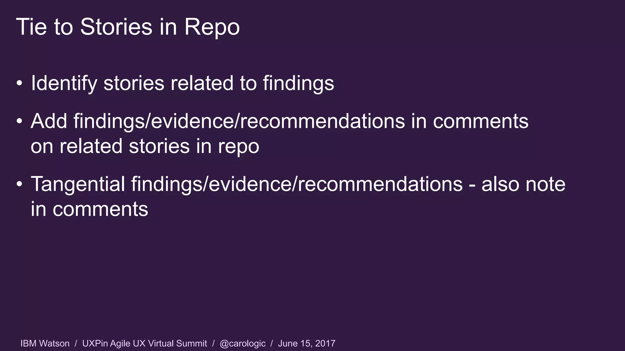 IBM Watson / UXPin Agile UX Virtual Summit / @carologic / June 15, 2017
• Identify stories related to findings
• Add findings/evidence/recommendations in comments
on related stories in repo
• Tangential findings/evidence/recommendations - also note
in comments
Tie to Stories in Repo
 