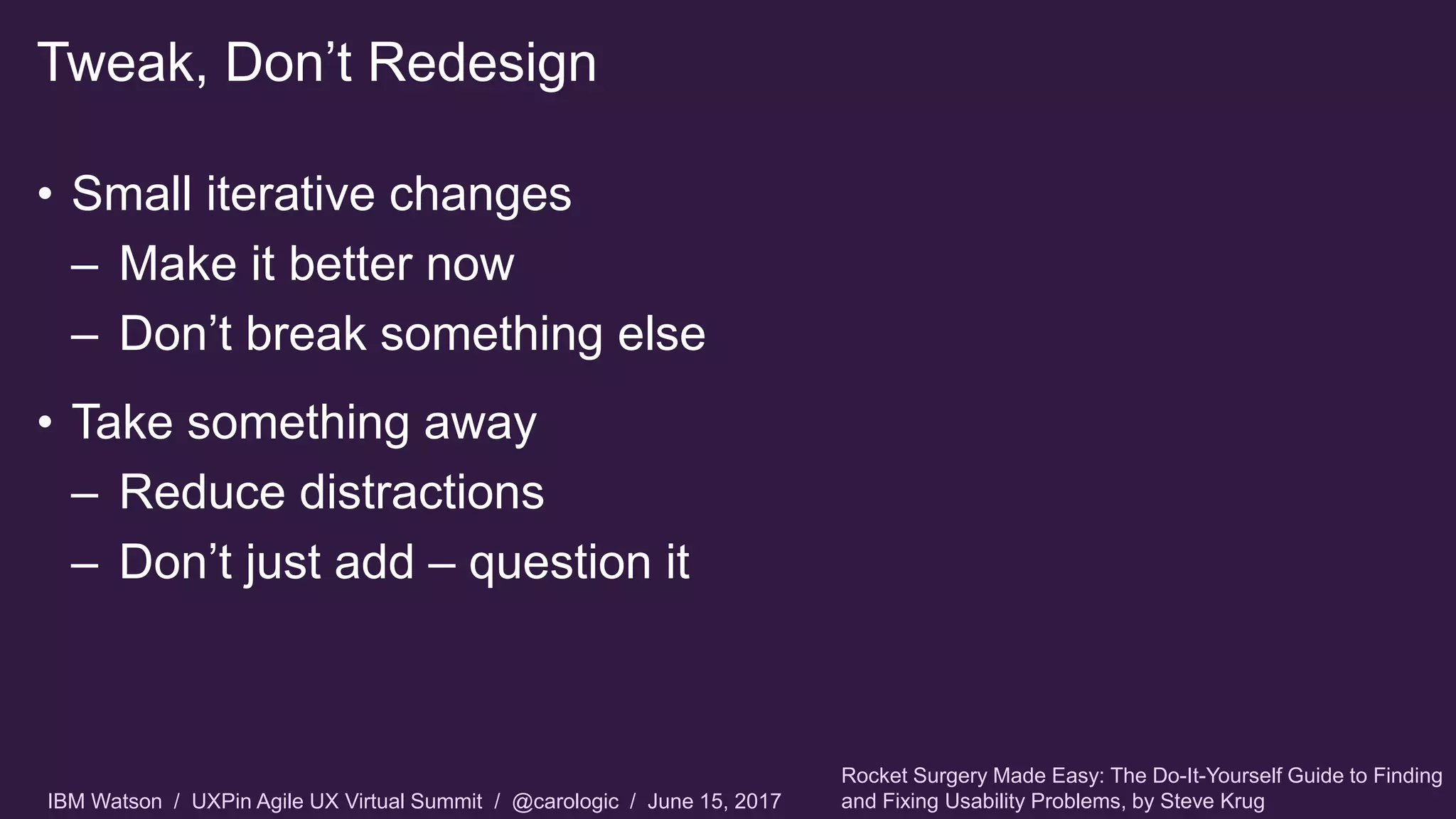 IBM Watson / UXPin Agile UX Virtual Summit / @carologic / June 15, 2017
• Small iterative changes
– Make it better now
– Don’t break something else
• Take something away
– Reduce distractions
– Don’t just add – question it
Tweak, Don’t Redesign
Rocket Surgery Made Easy: The Do-It-Yourself Guide to Finding
and Fixing Usability Problems, by Steve Krug
 