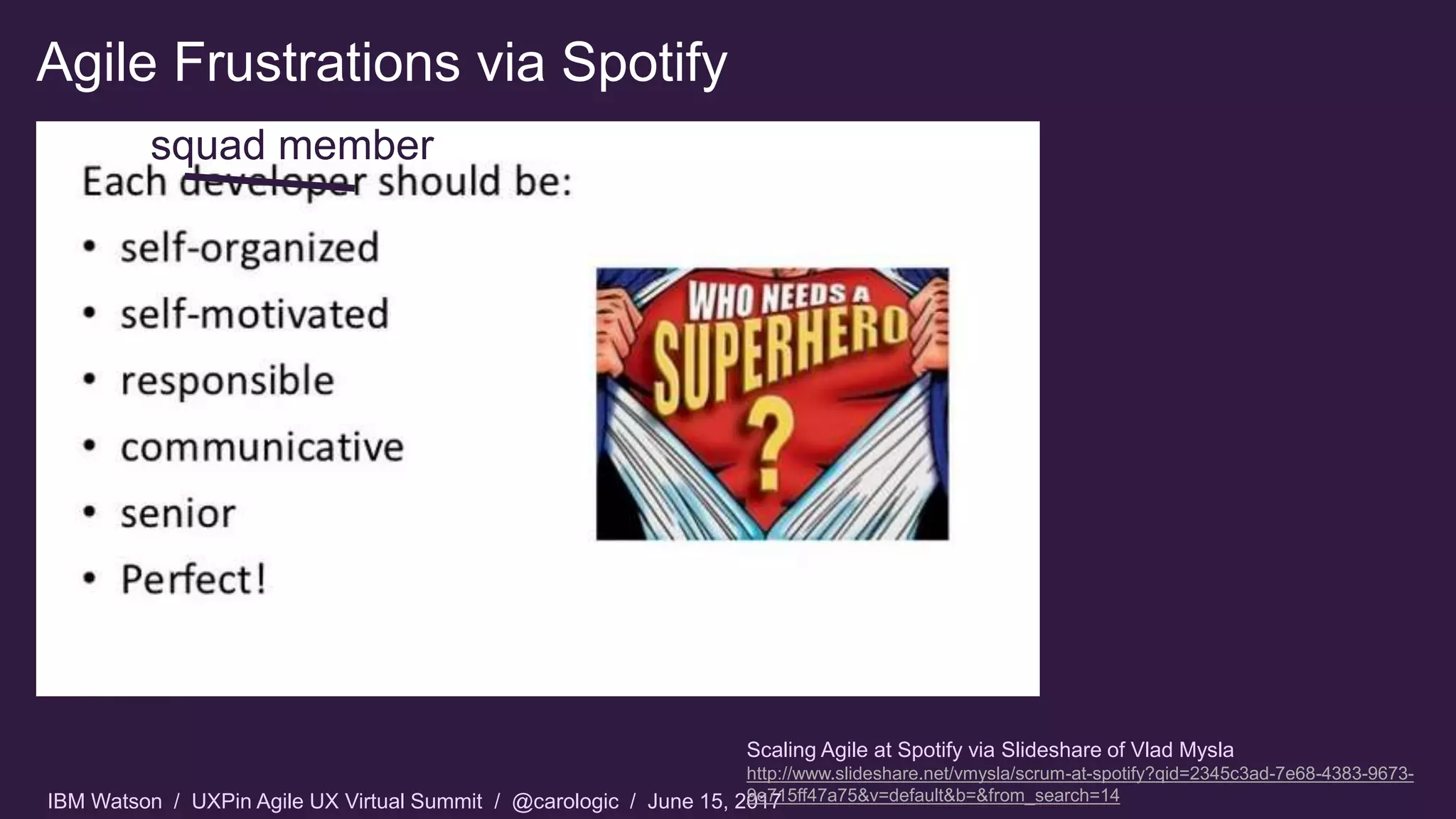 IBM Watson / UXPin Agile UX Virtual Summit / @carologic / June 15, 2017
Agile Frustrations via Spotify
Scaling Agile at Spotify via Slideshare of Vlad Mysla
http://www.slideshare.net/vmysla/scrum-at-spotify?qid=2345c3ad-7e68-4383-9673-
9e715ff47a75&v=default&b=&from_search=14
squad member
 