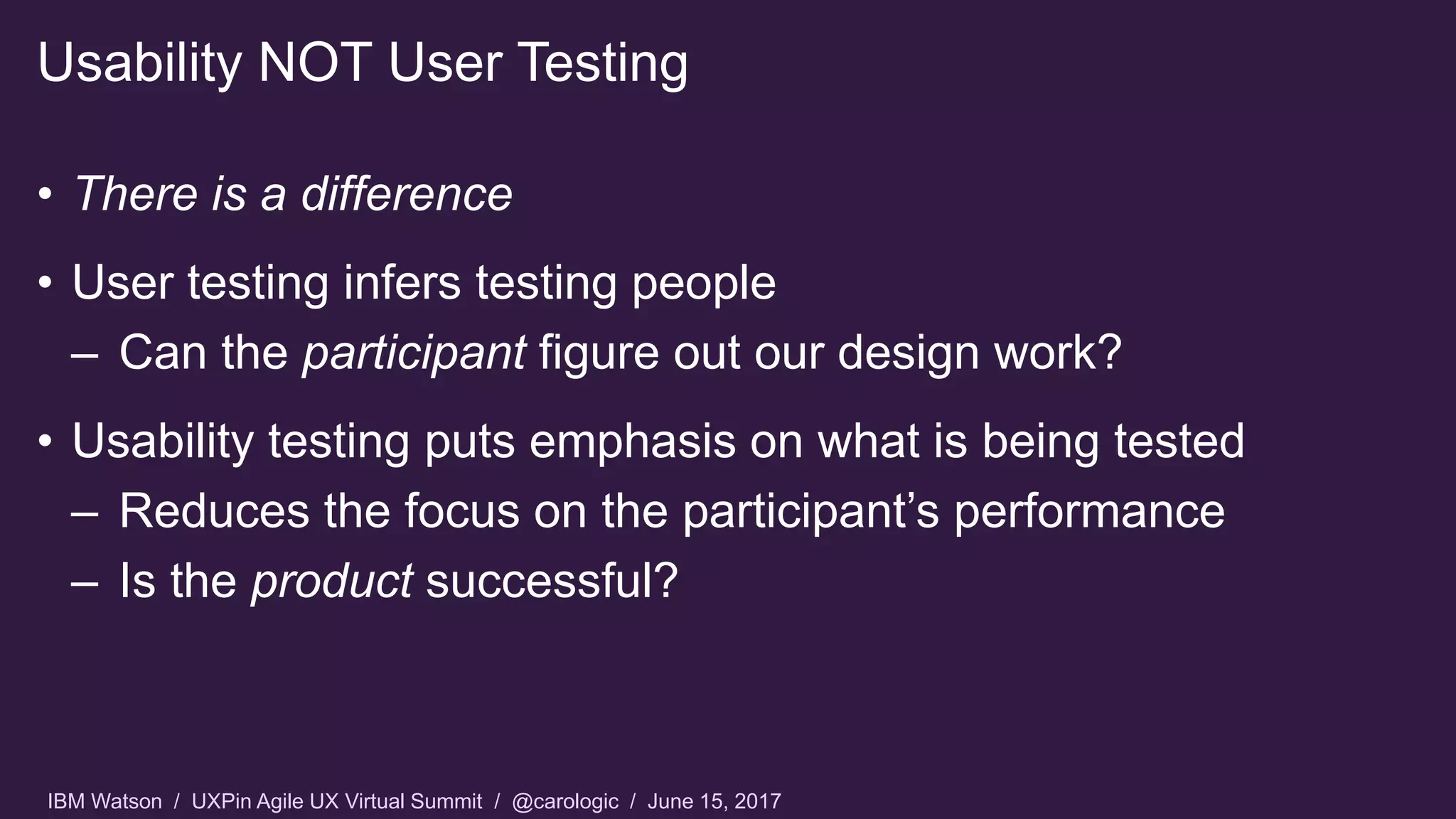 IBM Watson / UXPin Agile UX Virtual Summit / @carologic / June 15, 2017
• There is a difference
• User testing infers testing people
– Can the participant figure out our design work?
• Usability testing puts emphasis on what is being tested
– Reduces the focus on the participant’s performance
– Is the product successful?
Usability NOT User Testing
 