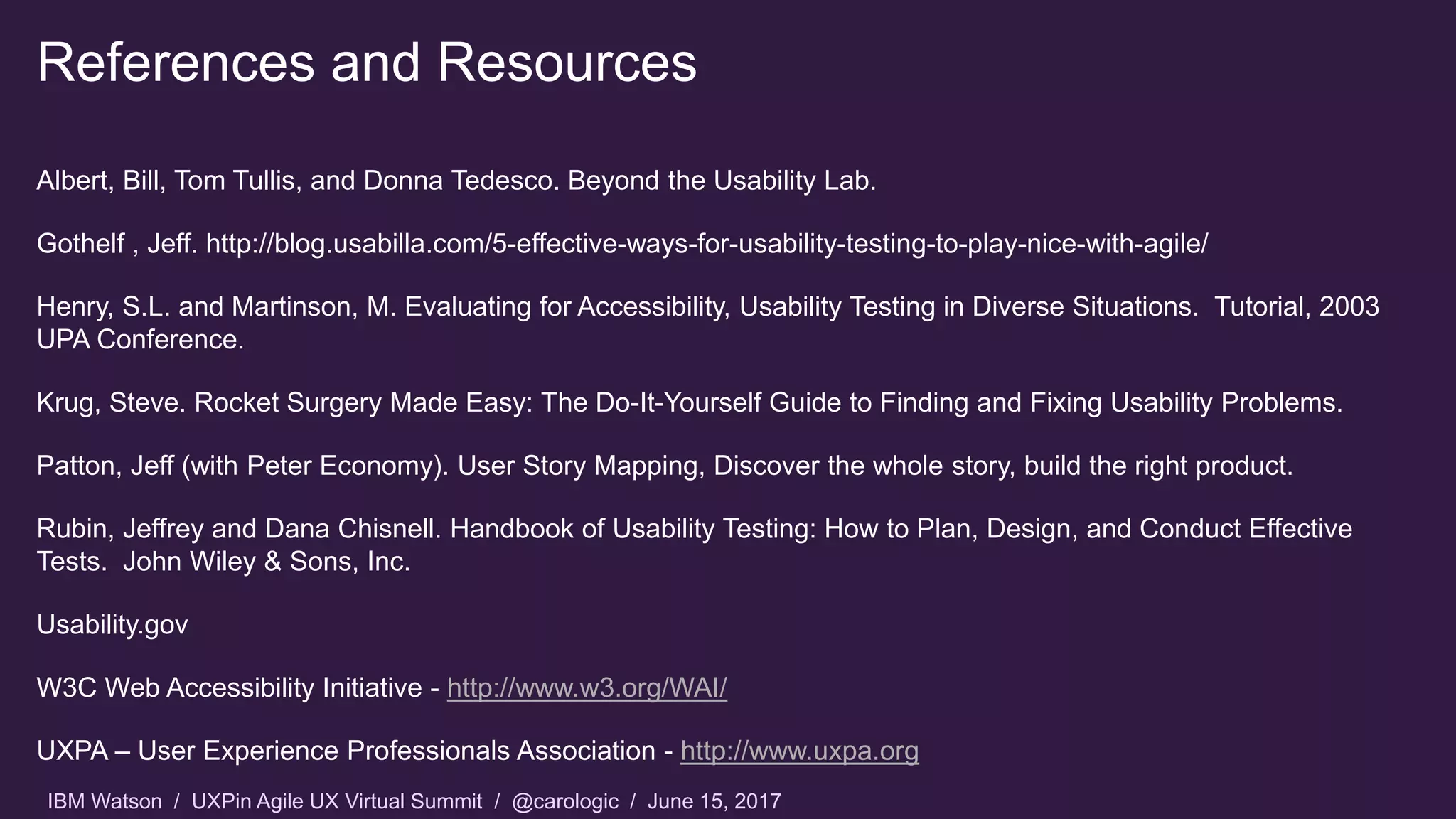 IBM Watson / UXPin Agile UX Virtual Summit / @carologic / June 15, 2017
References and Resources
Albert, Bill, Tom Tullis, and Donna Tedesco. Beyond the Usability Lab.
Gothelf , Jeff. http://blog.usabilla.com/5-effective-ways-for-usability-testing-to-play-nice-with-agile/
Henry, S.L. and Martinson, M. Evaluating for Accessibility, Usability Testing in Diverse Situations. Tutorial, 2003
UPA Conference.
Krug, Steve. Rocket Surgery Made Easy: The Do-It-Yourself Guide to Finding and Fixing Usability Problems.
Patton, Jeff (with Peter Economy). User Story Mapping, Discover the whole story, build the right product.
Rubin, Jeffrey and Dana Chisnell. Handbook of Usability Testing: How to Plan, Design, and Conduct Effective
Tests. John Wiley & Sons, Inc.
Usability.gov
W3C Web Accessibility Initiative - http://www.w3.org/WAI/
UXPA – User Experience Professionals Association - http://www.uxpa.org
 
