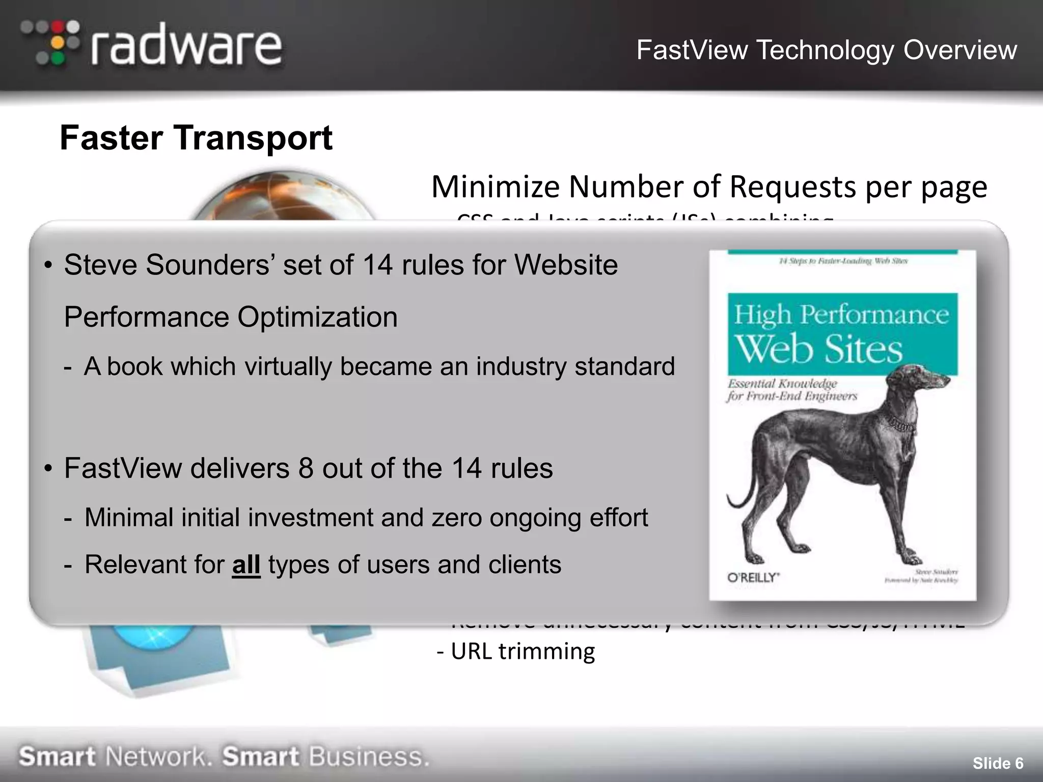 FastView Technology Overview


 Faster Transport
                                  Minimize Number of Requests per page
                                - CSS and Java scripts (JSs) combining
                                - CSS and JSs inligning into HTML
• Steve Sounders’ set of 14 rules for Website
                                  TCP protocol optimization
 Performance Optimization        - Congestion avoidance optimization
                                 - TCP connection multiplexing
 - A book which virtually became an industry standard


• Reduce delivers 8 out ofContent
  FastView Transferred the 14 rules
 - Minimal initial investment and zero ongoing effort
                                    Dynamic Caching
 -   Relevant for all types of users and clients
                                    Content minification
                                  - Remove unnecessary content from CSS/JS/HTML
                                  - URL trimming



                                                                                  Slide 6
 