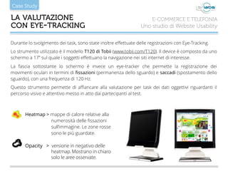 Case Study
LA VALUTAZIONE 
CON EYE-TRACKING
E-COMMERCE E TELEFONIA
Uno studio di Website Usability
Heatmap > mappe di calore relative alla
numerosità delle ﬁssazioni
sull’immagine. Le zone rosse
sono le più guardate.
Opacity > versione in negativo delle
heatmap. Mostrano in chiaro
solo le aree osservate.
Durante lo svolgimento dei task, sono state inoltre eﬀettuate delle registrazioni con Eye-Tracking.
Lo strumento utilizzato è il modello T120 di Tobii (www.tobii.com/T120). Il device è composto da uno
schermo a 17” sul quale i soggetti eﬀettuano la navigazione nei siti internet di interesse.
La fascia sottostante lo schermo è invece un eye-tracker che permette la registrazione dei
movimenti oculari in termini di ﬁssazioni (permanenza dello sguardo) e saccadi (spostamento dello
sguardo), con una frequenza di 120 Hz.
Questo strumento permette di aﬃancare alla valutazione per task dei dati oggettivi riguardanti il
percorso visivo e attentivo messo in atto dai partecipanti al test.
!
 
