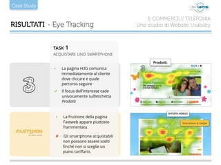 Case Study
RISULTATI - Eye Tracking
E-COMMERCE E TELEFONIA
Uno studio di Website Usability
• La pagina H3G comunica
immediatamente al cliente
dove cliccare e quale
percorso seguire
✔ Il focus dell’interesse cade
univocamente sull’etichetta
Prodotti
• La fruizione della pagina
Fastweb appare piuttosto
frammentata.
✘ Gli smartphone acquistabili
non possono essere scelti
ﬁnché non si sceglie un
piano tariﬀario.
TASK 1
ACQUISTARE UNO SMARTPHONE
Prodotti.
 
