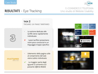 Case Study
RISULTATI - Eye Tracking
E-COMMERCE E TELEFONIA
Uno studio di Website Usability
• La sezione dedicata alle
tariﬀe viene rapidamente
individuata
✘ I piani tariﬀari presentano
nomi poco conosciuti e un
linguaggio troppo speciﬁco
• L’elemento della pagina utile
al compimento del task
viene subito individuato
✔ La maggior parte degli
sguardi si concentra sul
pulsante Oﬀerta Mobile
TASK 2
TROVARE UN PIANO TARIFFARIO
 