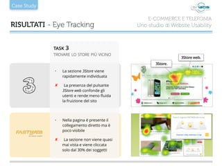 Case Study
RISULTATI - Eye Tracking
E-COMMERCE E TELEFONIA
Uno studio di Website Usability
• La sezione 3Store viene
rapidamente individuata
✘ La presenza del pulsante
3Store web confonde gli
utenti e rende meno ﬂuida
la fruizione del sito
• Nella pagina è presente il
collegamento diretto ma è
poco visibile
✘ La sezione non viene quasi
mai vista e viene cliccata
solo dal 30% dei soggetti
3Store.
3Store web.
TASK 3
TROVARE LO STORE PIÙ VICINO
 