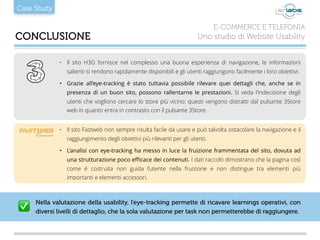 Case Study
CONCLUSIONE
E-COMMERCE E TELEFONIA
Uno studio di Website Usability
• Il sito H3G fornisce nel complesso una buona esperienza di navigazione, le informazioni
salienti si rendono rapidamente disponibili e gli utenti raggiungono facilmente i loro obiettivi.
‣ Grazie all’eye-tracking è stato tuttavia possibile rilevare quei dettagli che, anche se in
presenza di un buon sito, possono rallentarne le prestazioni. Si veda l’indecisione degli
utenti che vogliono cercare lo store più vicino: questi vengono distratti dal pulsante 3Store
web in quanto entra in contrasto con il pulsante 3Store.
• Il sito Fastweb non sempre risulta facile da usare e può talvolta ostacolare la navigazione e il
raggiungimento degli obiettivi più rilevanti per gli utenti.
‣ L’analisi con eye-tracking ha messo in luce la fruizione frammentata del sito, dovuta ad
una strutturazione poco eﬃcace dei contenuti. I dati raccolti dimostrano che la pagina così
come è costruita non guida l’utente nella fruizione e non distingue tra elementi più
importanti e elementi accessori.
Nella valutazione della usability, l’eye-tracking permette di ricavare learnings operativi, con
diversi livelli di dettaglio, che la sola valutazione per task non permetterebbe di raggiungere.✅
 