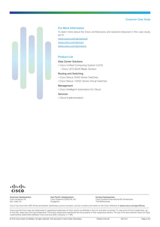 Customer Case Study

For More Information
To learn more about the Cisco architectures and solutions featured in this case study
go to:
www.cisco.com/go/iacloud
www.cisco.com/go/ucs
www.cisco.com/go/nexus

Product List
Data Center Solutions
•• Cisco Unified Computing System (UCS)
--Cisco UCS B200 Blade Servers
Routing and Switching
•• Cisco Nexus 5000 Series Switches
•• Cisco Nexus 1000V Series Virtual Switches
Management
•• Cisco Intelligent Automation for Cloud
Services
•• Cloud Implementation

Americas Headquarters
Cisco Systems, Inc.
San Jose, CA

Asia Pacific Headquarters
Cisco Systems (USA) Pte. Ltd.
Singapore

Europe Headquarters
Cisco Systems International BV Amsterdam,
The Netherlands

Cisco has more than 200 offices worldwide. Addresses, phone numbers, and fax numbers are listed on the Cisco Website at www.cisco.com/go/offices.
Cisco and the Cisco logo are trademarks or registered trademarks of Cisco and/or its affiliates in the U.S. and other countries. To view a list of Cisco trademarks, go
to this URL: www.cisco.com/go/trademarks. Third party trademarks mentioned are the property of their respective owners. The use of the word partner does not imply
a partnership relationship between Cisco and any other company. (1110R)
© 2014 Cisco and/or its affiliates. All rights reserved. This document is Cisco Public Information.	

Printed in the UK	

ES/1212	

Page 4 of 4

 
