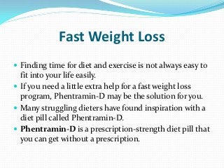 Fast Weight Loss
 Finding time for diet and exercise is not always easy to
  fit into your life easily.
 If you need a little extra help for a fast weight loss
  program, Phentramin-D may be the solution for you.
 Many struggling dieters have found inspiration with a
  diet pill called Phentramin-D.
 Phentramin-D is a prescription-strength diet pill that
  you can get without a prescription.
 