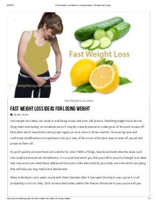 2/2/2019 Fast Weight Loss Ideas For Losing Weight ­ Weight Loss Graph
http://www.weightlossgraph.com/fast­weight­loss­ideas­for­losing­weight/ 1/2
Fast Weight Loss Ideas
FastWeightLossIdeasForLosingWeight
 Health, Home
Fast weight loss ideas can result in well being issues and poor self picture. Shedding weight must be one
thing that’s everlasting. As troublesome as it may be, nobody desires to undergo all of the work to take off
kilos after which have them come proper again on once more in three months. Discovering wise and
confirmed modifications to implement into your way of life is one of the best ways to take off pound and
preserve them off.
As you’ll quickly uncover there are a whole lot, even 1000’s of blogs, boards and web sites the place such
info could be discovered. Nonetheless, it is crucial that when you find yourself in search of weight loss ideas
that may assist you shed these additional kilos just a little extra shortly you solely use ones which are going
that will help you stay match and wholesome.
Many individuals carry water round with them however after it has spent the day in your purse it in all
probability is not ice chilly. Stick some water bottles within the freezer throw one in your purse and you
 