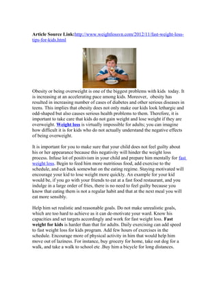 Article Source Link:http://www.weightlossvn.com/2012/11/fast-weight-loss-
tips-for-kids.html




Obesity or being overweight is one of the biggest problems with kids today. It
is increasing at an accelerating pace among kids. Moreover, obesity has
resulted in increasing number of cases of diabetes and other serious diseases in
teens. This implies that obesity does not only make our kids look lethargic and
odd-shaped but also causes serious health problems to them. Therefore, it is
important to take care that kids do not gain weight and lose weight if they are
overweight. Weight loss is virtually impossible for adults; you can imagine
how difficult it is for kids who do not actually understand the negative effects
of being overweight.

It is important for you to make sure that your child does not feel guilty about
his or her appearance because this negativity will hinder the weight loss
process. Infuse lot of positivism in your child and prepare him mentally for fast
weight loss. Begin to feed him more nutritious food, add exercise to the
schedule, and cut back somewhat on the eating regime. Staying motivated will
encourage your kid to lose weight more quickly. An example for your kid
would be, if you go with your friends to eat at a fast food restaurant, and you
indulge in a large order of fries, there is no need to feel guilty because you
know that eating them is not a regular habit and that at the next meal you will
eat more sensibly.

Help him set realistic and reasonable goals. Do not make unrealistic goals,
which are too hard to achieve as it can de-motivate your ward. Know his
capacities and set targets accordingly and work for fast weight loss. Fast
weight for kids is harder than that for adults. Daily exercising can add speed
to fast weight loss for kids program. Add few hours of exercises in the
schedule. Encourage more of physical activity in him that would help him
move out of laziness. For instance, buy grocery for home, take out dog for a
walk, and take a walk to school etc .Buy him a bicycle for long distances.
 