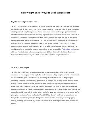 Fast Weight Loss- Ways to Lose Weight Fast
Ways to lose weight at a fast rate
The world is developing tremendously and a lot of people are engaging into different activities
that contributed to their weight gain. After gaining weight, individuals tend to have the desire
of losing as much weight as possible. Researches have shown that weight gainers tend to
suffer from various health related diseases, especially cardiovascular related ones. This is due
to the extra burden your body has to sustain when you're overweight. On top of that, being
obese doesn't look sexy to most people. This has led overweight individuals to have an ever
growing desire to lose their weight and keep them off permanently since being slim and fit
make them feel younger and healthier. With that said, a lot of people that are suffering from
obesity are always looking for ways to lose weight as fast as possible. Fast weight loss can be
achieved if an individual follows some proven weight loss steps with discipline. Below is a
discussion of the various ways in which an individual can lose weight effectively.
Exercise to lose weight
The best way to get rid of excessive body fats is by ensuring that they are oxidized and
eliminated as you engage in thorough, full body exercise. Lifting weights several times a week
has proven to be quite a beneficial way in burning off body fat as well. Lifting weights
(especially compound movements) spends a lot of energy, and in the process destroys some
muscles tissues. Repairing these tissues requires the body to burn even more calories! You
should, however, understand that doing exercises doesn’t necessarily lead to loss of weight.
Always remember that if you're eating more than you could burn, you'll still end up not losing a
pound. So, watch your caloric intake before and after your gym sessions to ensure that you're
getting the most out of your workouts. If weight lifting doesn’t work out for you at the rate
that you have estimated, consider doing some cardiovascular exercises, such as jogging,
running, walking, and swimming, as these exercises burn humongous amount of calories per
session.
 