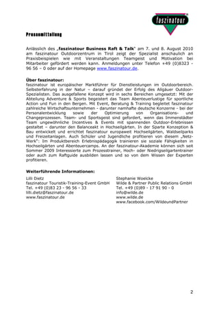 Pressemitteilung

Anlässlich des „faszinatour Business Raft & Talk“ am 7. und 8. August 2010
am faszinatour Outdoorzentrum in Tirol zeigt der Spezialist anschaulich an
Praxisbeispielen wie mit Veranstaltungen Teamgeist und Motivation bei
Mitarbeiter gefördert werden kann. Anmeldungen unter Telefon +49 (0)8323 -
96 56 – 0 oder auf der Homepage www.faszinatour.de.

Über faszinatour:
faszinatour ist europäischer Marktführer für Dienstleistungen im Outdoorbereich.
Selbsterfahrung in der Natur – darauf gründet der Erfolg des Allgäuer Outdoor-
Spezialisten. Das ausgefallene Konzept wird in sechs Bereichen umgesetzt: Mit der
Abteilung Adventure & Sports begeistert das Team Abenteuerlustige für sportliche
Action und Fun in den Bergen. Mit Event, Beratung & Training begleitet faszinatour
zahlreiche Wirtschaftsunternehmen - darunter namhafte deutsche Konzerne - bei der
Personalentwicklung     sowie   der   Optimierung     von    Organisations-   und
Changeprozessen. Team- und Sportsgeist sind gefordert, wenn das Immenstädter
Team ungewöhnliche Incentives & Events mit spannenden Outdoor-Erlebnissen
gestaltet – darunter den Balanceakt in Hochseilgärten. In der Sparte Konzeption &
Bau entwickelt und errichtet faszinatour europaweit Hochseilgärten, Waldseilparks
und Freizeitanlagen. Auch Schüler und Jugendliche profitieren von diesem „Netz-
Werk“: Im Produktbereich Erlebnispädagogik trainieren sie soziale Fähigkeiten in
Hochseilgärten und Abenteuercamps. An der faszinatour-Akademie können sich seit
Sommer 2009 Interessierte zum Prozesstrainer, Hoch- oder Niedrigseilgartentrainer
oder auch zum Raftguide ausbilden lassen und so von dem Wissen der Experten
profitieren.

Weiterführende Informationen:
Lilli Dietz                                 Stephanie Woelcke
faszinatour Touristik-Training-Event GmbH   Wilde & Partner Public Relations GmbH
Tel. +49 (0)83 23 - 96 56 - 33              Tel. +49 (0)89 - 17 91 90 - 0
lilli.dietz@faszinatour.de                  info@wilde.de
www.faszinatour.de                          www.wilde.de
                                            www.facebook.com/WildeundPartner




                                                                                2
 