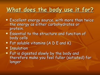 What does the body use it for? Excellent energy source, with more than twice the energy as either carbohydrates or protein.   Essential to the structure and function of body cells Fat soluble vitamins (A D E and K) Insulation Fat is digested slowly by the body and therefore make you feel fuller (satiated) for longer 