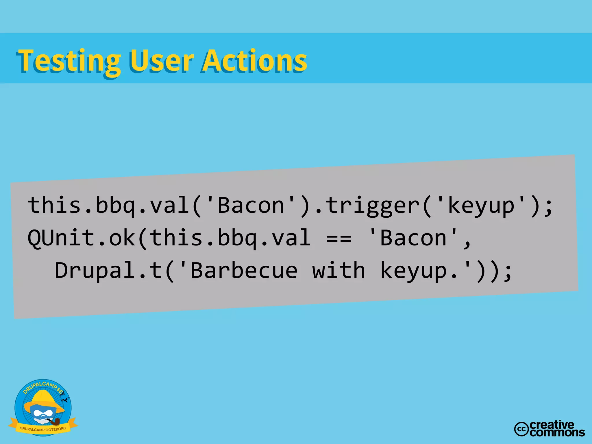 Testing User ActionsTesting User Actions
this.bbq.val('Bacon').trigger('keyup');
QUnit.ok(this.bbq.val == 'Bacon',
Drupal.t('Barbecue with keyup.'));
 
