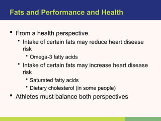 Fats and Performance and Health
 From a health perspective
• Intake of certain fats may reduce heart disease
risk
• Omega-3 fatty acids
• Intake of certain fats may increase heart disease
risk
• Saturated fatty acids
• Dietary cholesterol (in some people)
 Athletes must balance both perspectives
 
