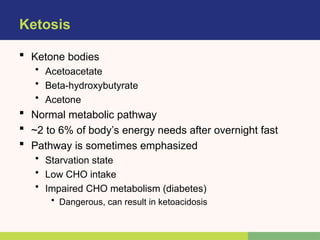 Ketosis
 Ketone bodies
• Acetoacetate
• Beta-hydroxybutyrate
• Acetone
 Normal metabolic pathway
 ~2 to 6% of body’s energy needs after overnight fast
 Pathway is sometimes emphasized
• Starvation state
• Low CHO intake
• Impaired CHO metabolism (diabetes)
• Dangerous, can result in ketoacidosis
 