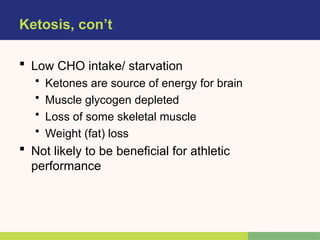 Ketosis, con’t
 Low CHO intake/ starvation
• Ketones are source of energy for brain
• Muscle glycogen depleted
• Loss of some skeletal muscle
• Weight (fat) loss
 Not likely to be beneficial for athletic
performance
 