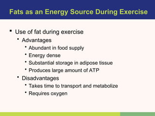 Fats as an Energy Source During Exercise
 Use of fat during exercise
• Advantages
• Abundant in food supply
• Energy dense
• Substantial storage in adipose tissue
• Produces large amount of ATP
• Disadvantages
• Takes time to transport and metabolize
• Requires oxygen
 