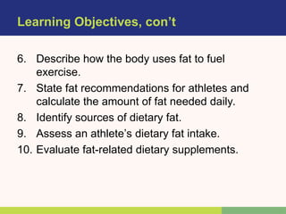 Learning Objectives, con’t
6. Describe how the body uses fat to fuel
exercise.
7. State fat recommendations for athletes and
calculate the amount of fat needed daily.
8. Identify sources of dietary fat.
9. Assess an athlete’s dietary fat intake.
10. Evaluate fat-related dietary supplements.
 