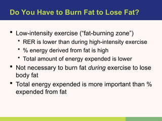 Do You Have to Burn Fat to Lose Fat?
 Low-intensity exercise (“fat-burning zone”)
• RER is lower than during high-intensity exercise
• % energy derived from fat is high
• Total amount of energy expended is lower
 Not necessary to burn fat during exercise to lose
body fat
 Total energy expended is more important than %
expended from fat
 