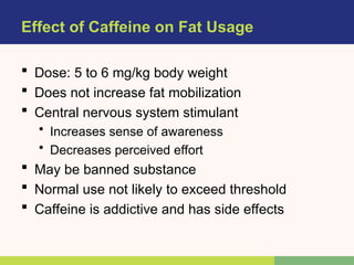 Effect of Caffeine on Fat Usage
 Dose: 5 to 6 mg/kg body weight
 Does not increase fat mobilization
 Central nervous system stimulant
• Increases sense of awareness
• Decreases perceived effort
 May be banned substance
 Normal use not likely to exceed threshold
 Caffeine is addictive and has side effects
 