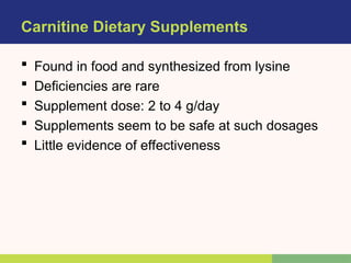 Carnitine Dietary Supplements
 Found in food and synthesized from lysine
 Deficiencies are rare
 Supplement dose: 2 to 4 g/day
 Supplements seem to be safe at such dosages
 Little evidence of effectiveness
 